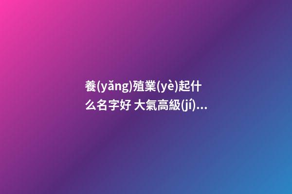 養(yǎng)殖業(yè)起什么名字好 大氣高級(jí)企業(yè)名稱,起名之家-第1張-公司起名-玄機(jī)派